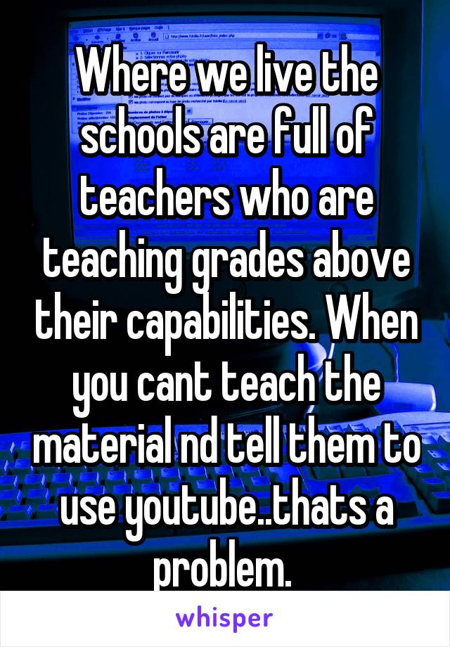 Where we live the schools are full of teachers who are teaching grades above their capabilities. When you cant teach the material nd tell them to use youtube..thats a problem. 