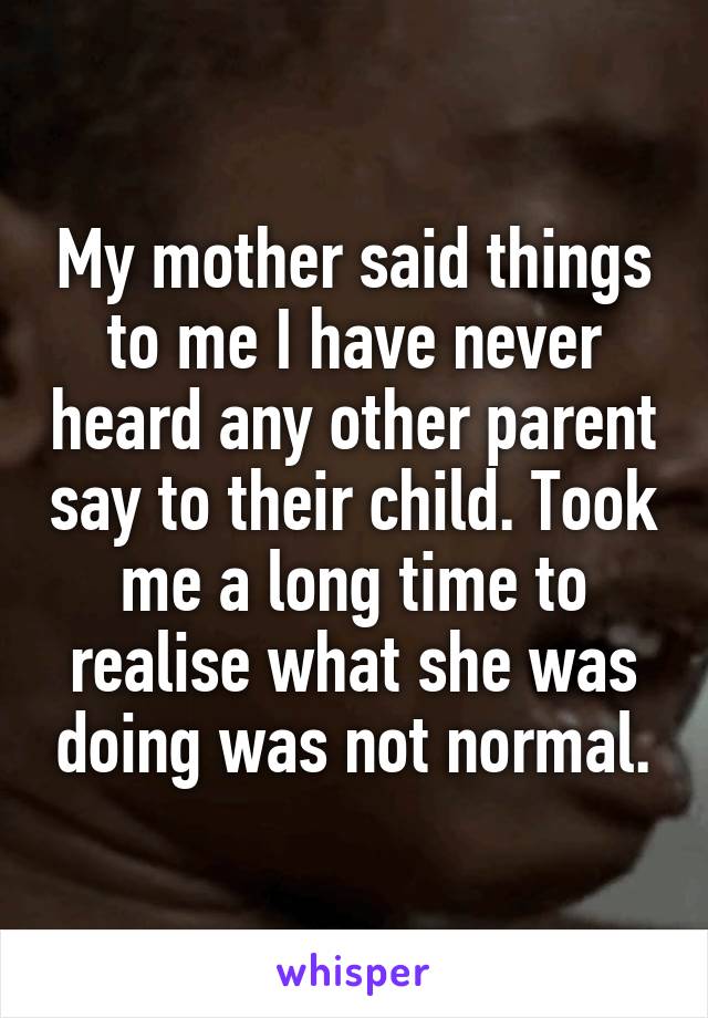My mother said things to me I have never heard any other parent say to their child. Took me a long time to realise what she was doing was not normal.