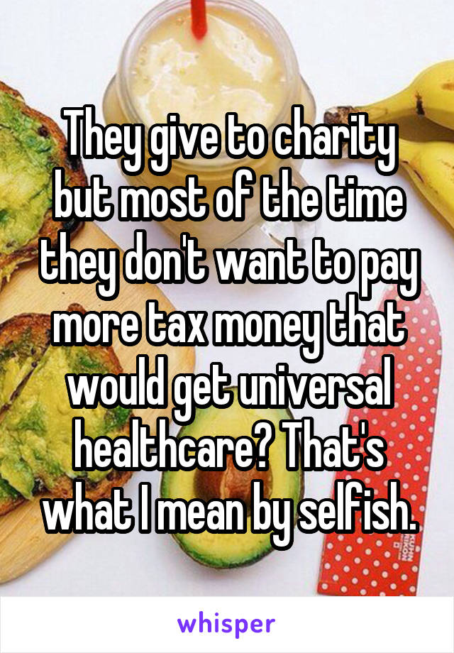 They give to charity but most of the time they don't want to pay more tax money that would get universal healthcare? That's what I mean by selfish.