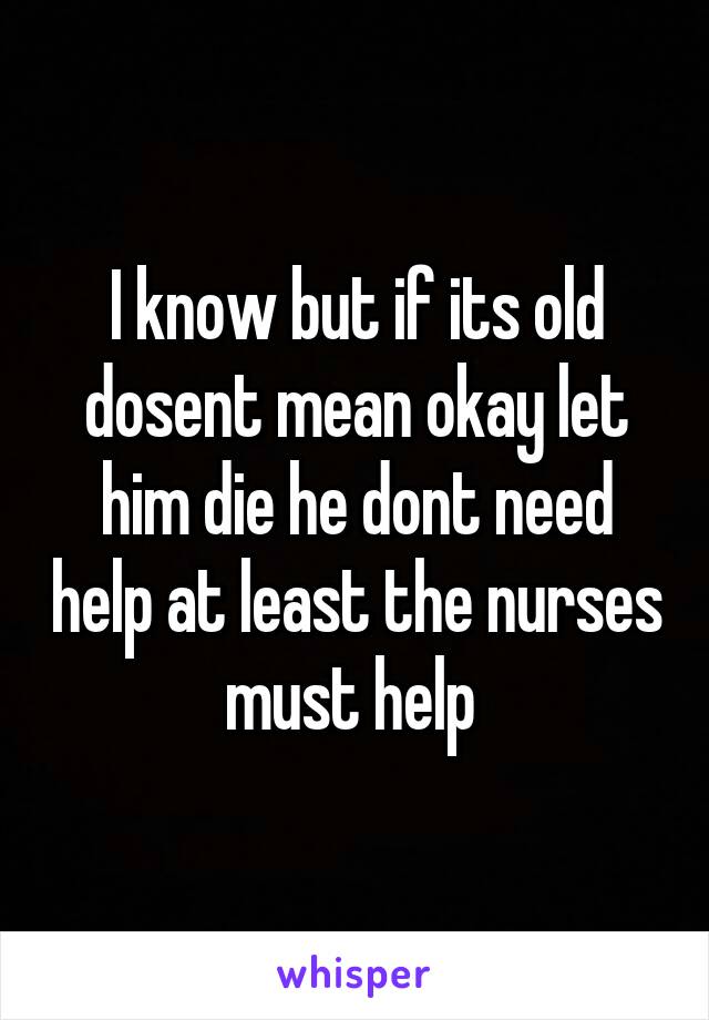 I know but if its old dosent mean okay let him die he dont need help at least the nurses must help 