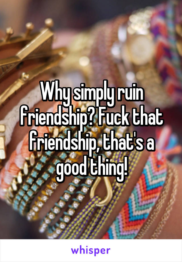 Why simply ruin friendship? Fuck that friendship, that's a good thing!