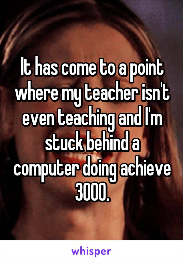 It has come to a point where my teacher isn't even teaching and I'm stuck behind a computer doing achieve 3000.