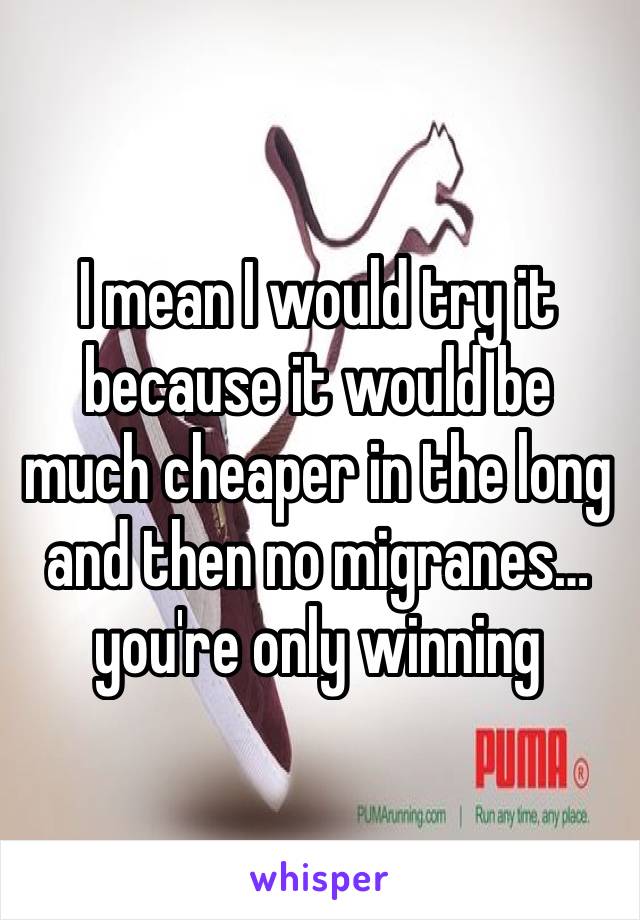 I mean I would try it because it would be much cheaper in the long and then no migranes…you're only winning