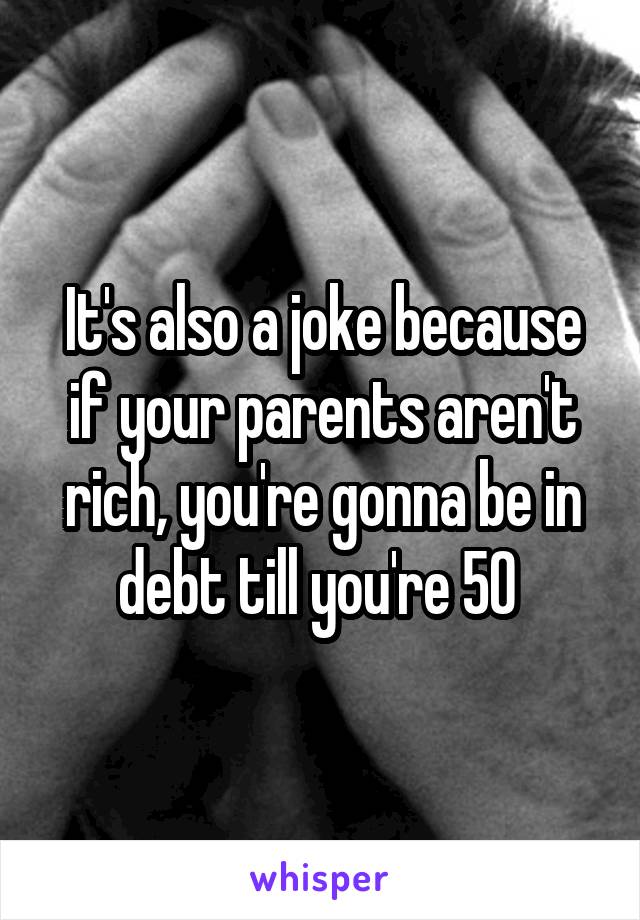 It's also a joke because if your parents aren't rich, you're gonna be in debt till you're 50 