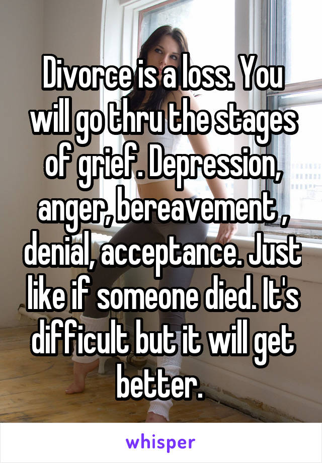 Divorce is a loss. You will go thru the stages of grief. Depression, anger, bereavement , denial, acceptance. Just like if someone died. It's difficult but it will get better. 