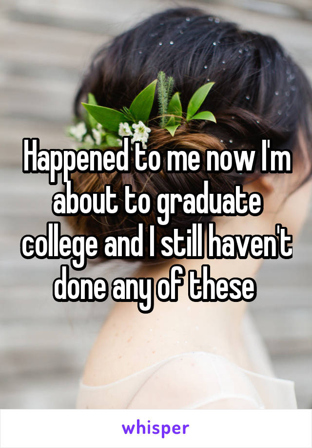 Happened to me now I'm about to graduate college and I still haven't done any of these 