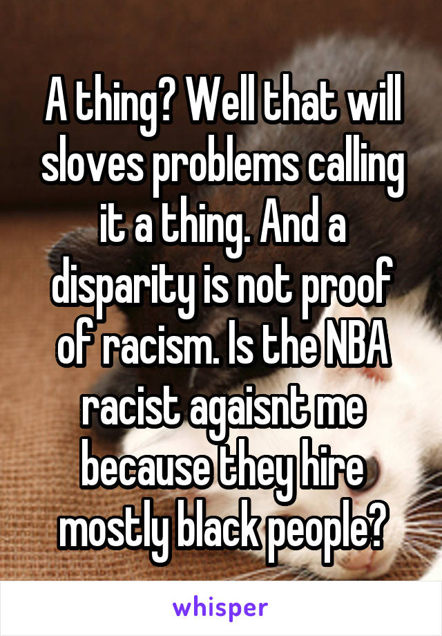 A thing? Well that will sloves problems calling it a thing. And a disparity is not proof of racism. Is the NBA racist agaisnt me because they hire mostly black people?