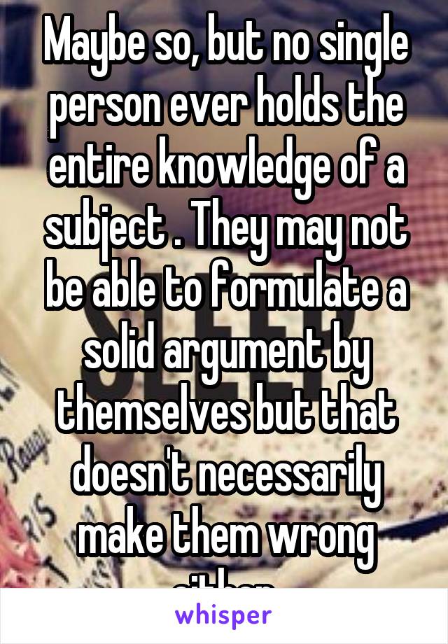 Maybe so, but no single person ever holds the entire knowledge of a subject . They may not be able to formulate a solid argument by themselves but that doesn't necessarily make them wrong either.