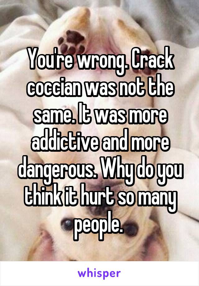 You're wrong. Crack coccian was not the same. It was more addictive and more dangerous. Why do you think it hurt so many people. 