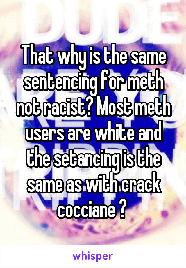 That why is the same sentencing for meth not racist? Most meth users are white and the setancing is the same as with crack cocciane ? 