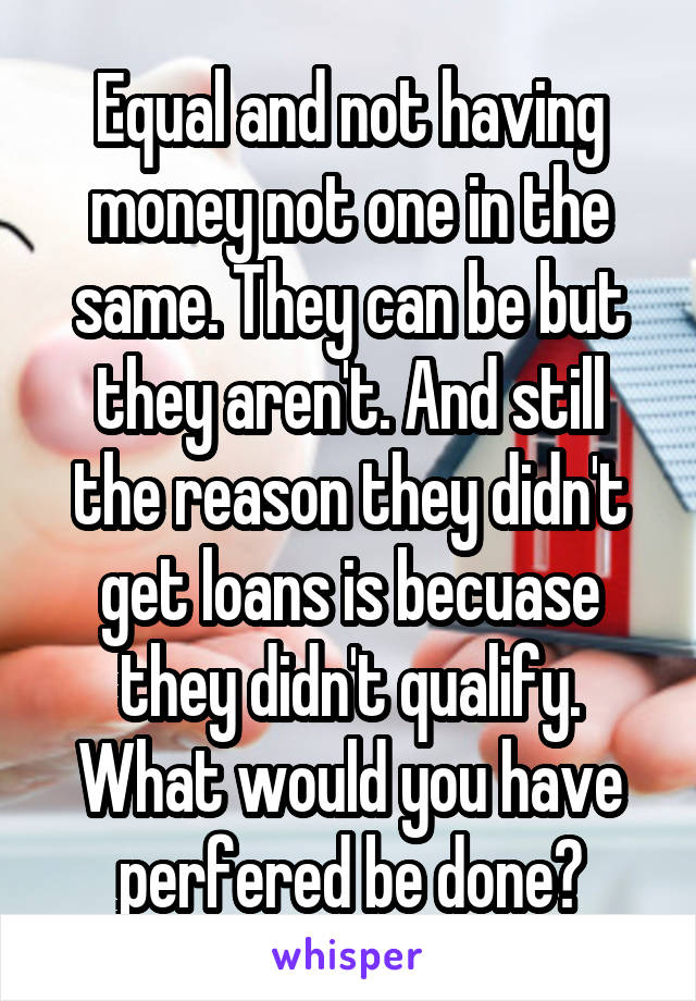 Equal and not having money not one in the same. They can be but they aren't. And still the reason they didn't get loans is becuase they didn't qualify. What would you have perfered be done?