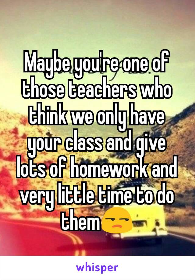 Maybe you're one of those teachers who think we only have your class and give lots of homework and very little time to do them😒