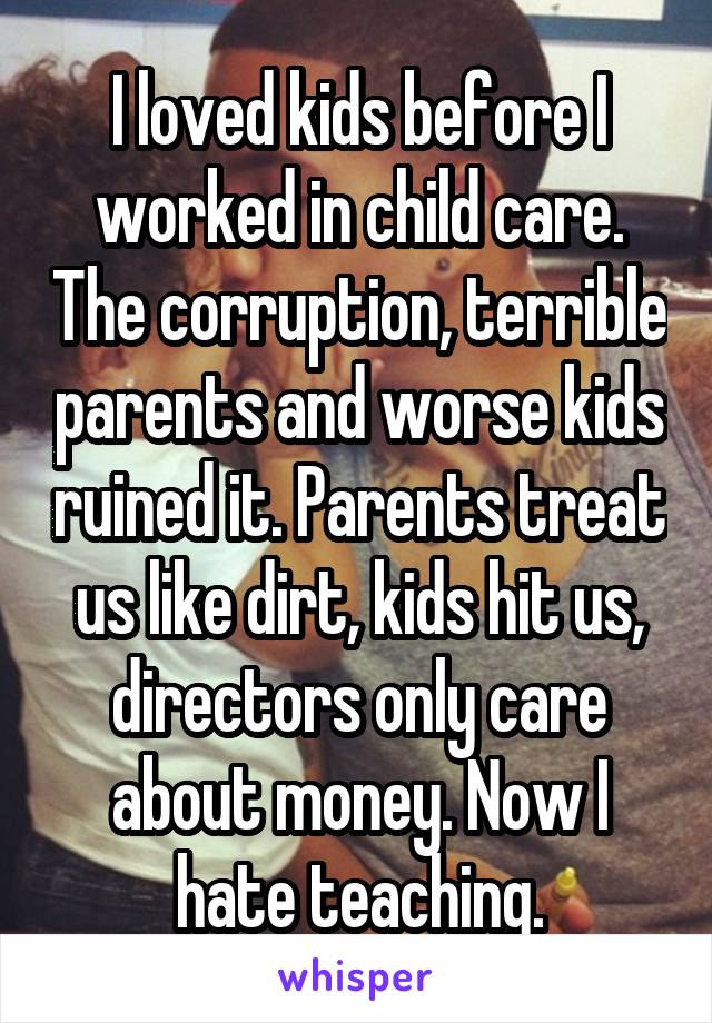 I loved kids before I worked in child care. The corruption, terrible parents and worse kids ruined it. Parents treat us like dirt, kids hit us, directors only care about money. Now I hate teaching.