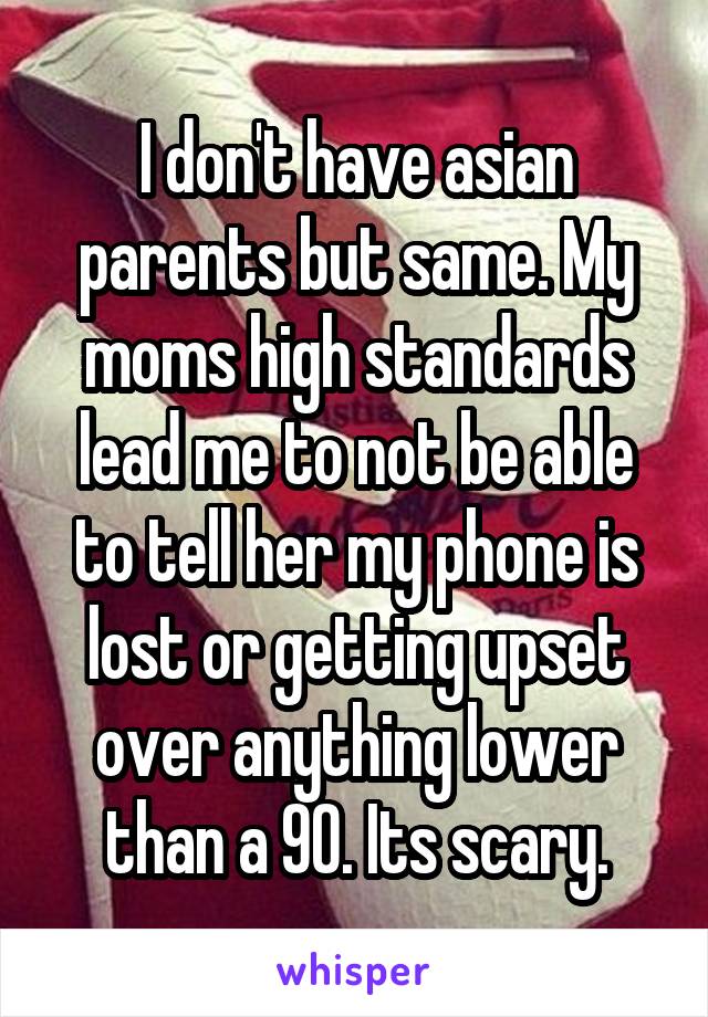 I don't have asian parents but same. My moms high standards lead me to not be able to tell her my phone is lost or getting upset over anything lower than a 90. Its scary.