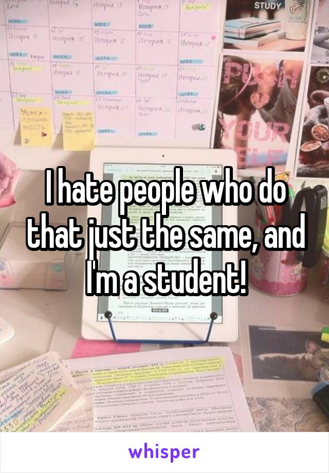 I hate people who do that just the same, and I'm a student!