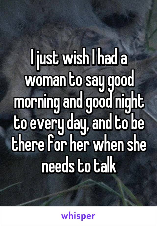 I just wish I had a woman to say good morning and good night to every day, and to be there for her when she needs to talk