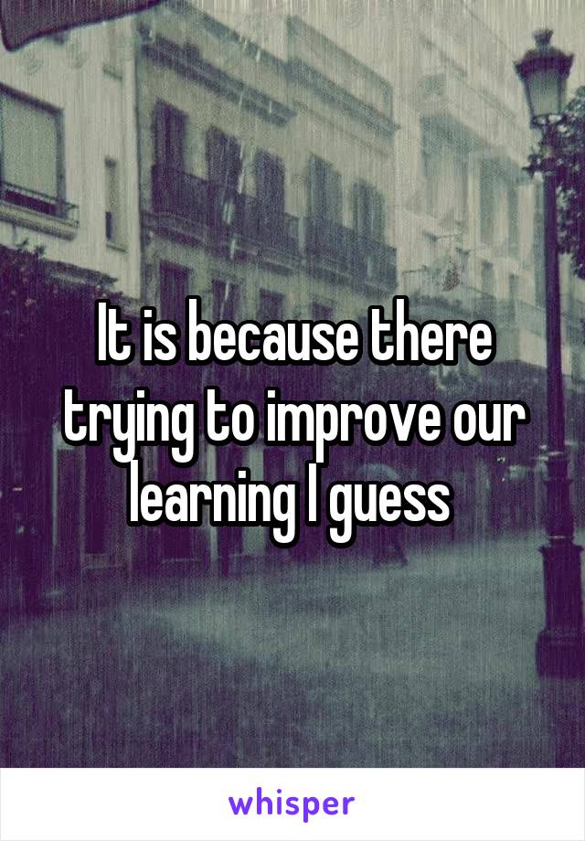 It is because there trying to improve our learning I guess 