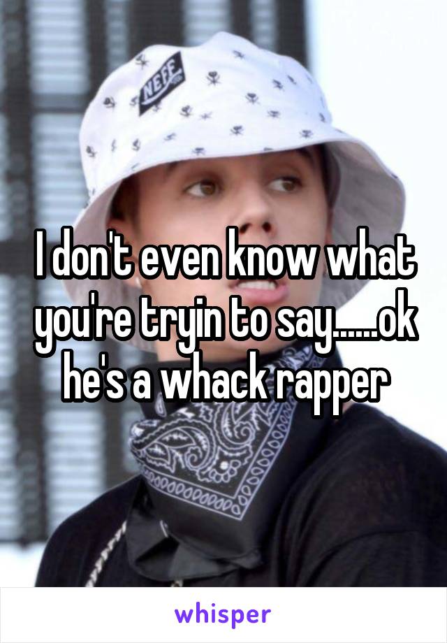 I don't even know what you're tryin to say......ok he's a whack rapper