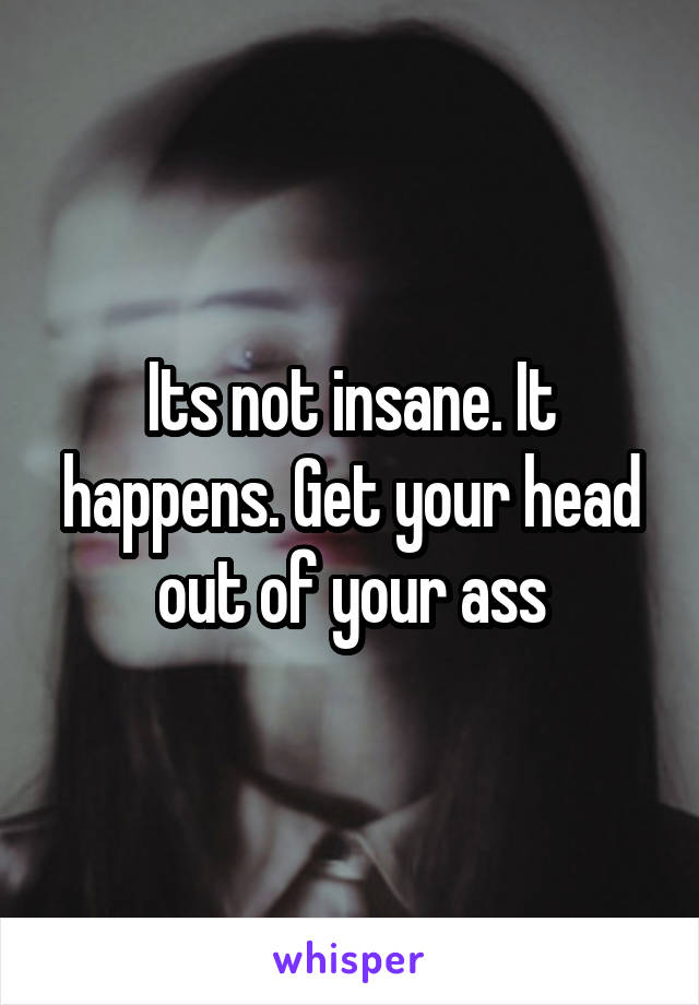 Its not insane. It happens. Get your head out of your ass