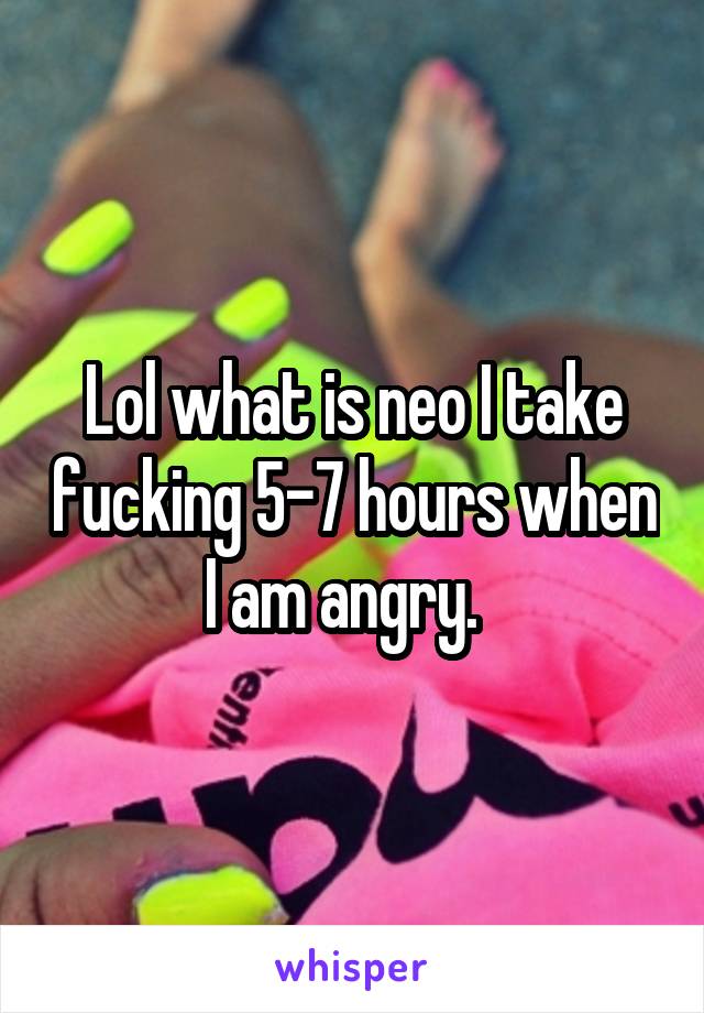 Lol what is neo I take fucking 5-7 hours when I am angry.  