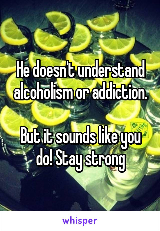 He doesn't understand alcoholism or addiction.

But it sounds like you do! Stay strong