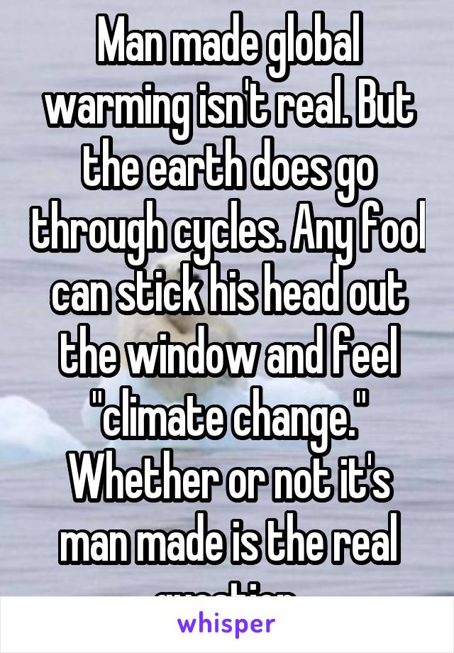 Man made global warming isn't real. But the earth does go through cycles. Any fool can stick his head out the window and feel "climate change." Whether or not it's man made is the real question.