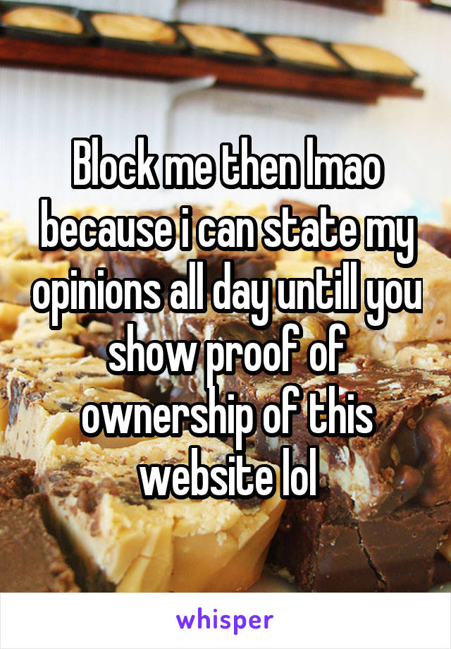 Block me then lmao because i can state my opinions all day untill you show proof of ownership of this website lol