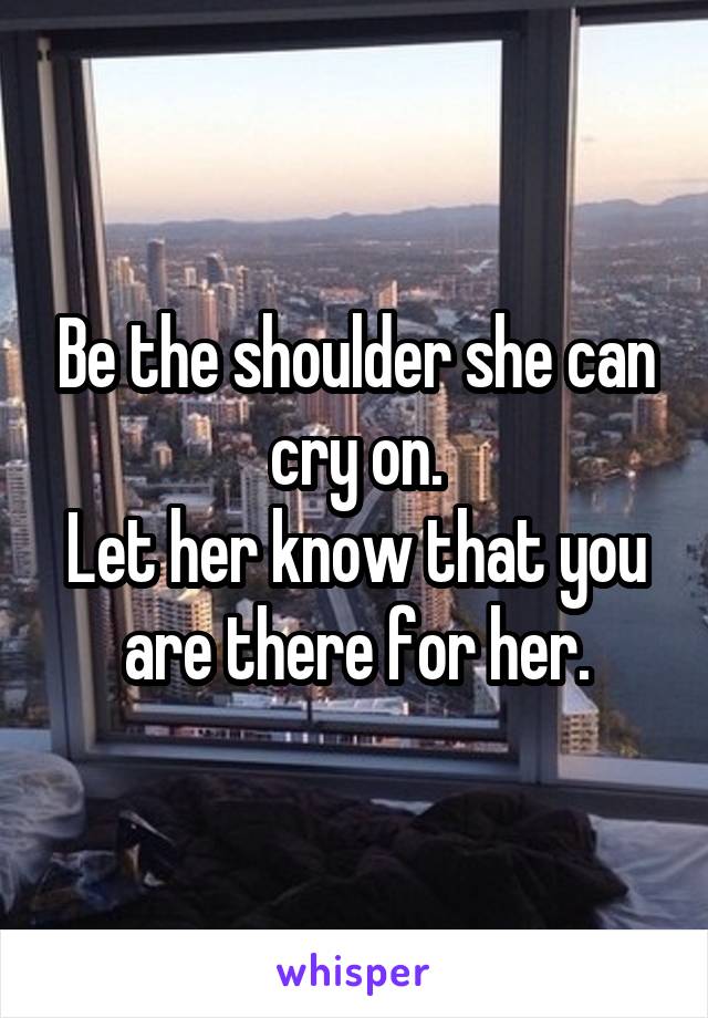 Be the shoulder she can cry on.
Let her know that you are there for her.