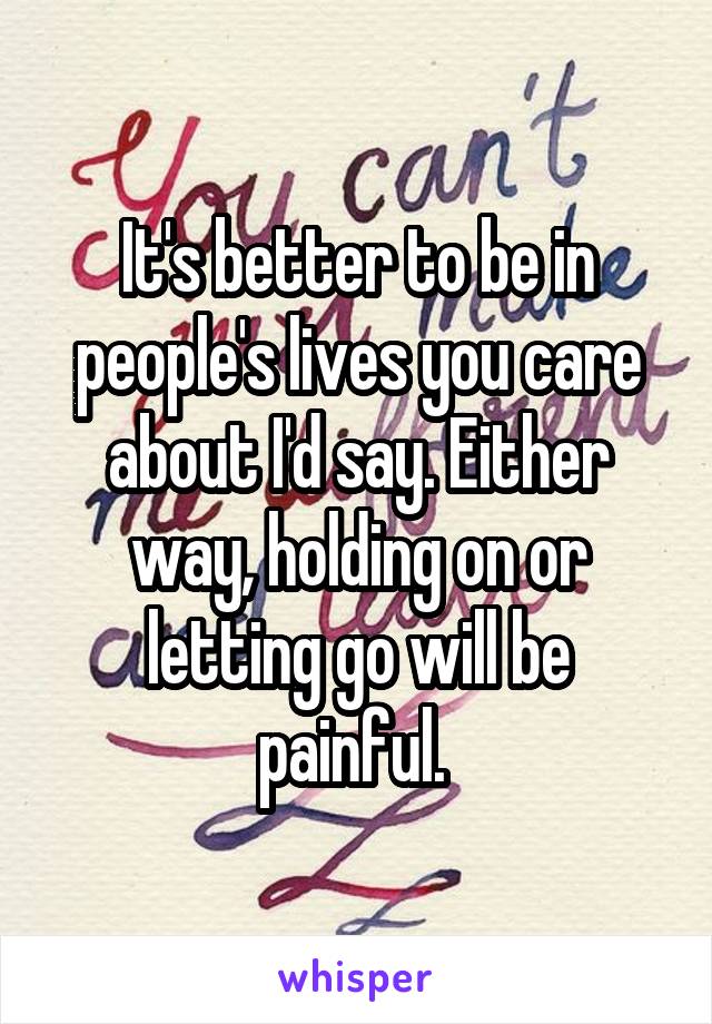It's better to be in people's lives you care about I'd say. Either way, holding on or letting go will be painful. 