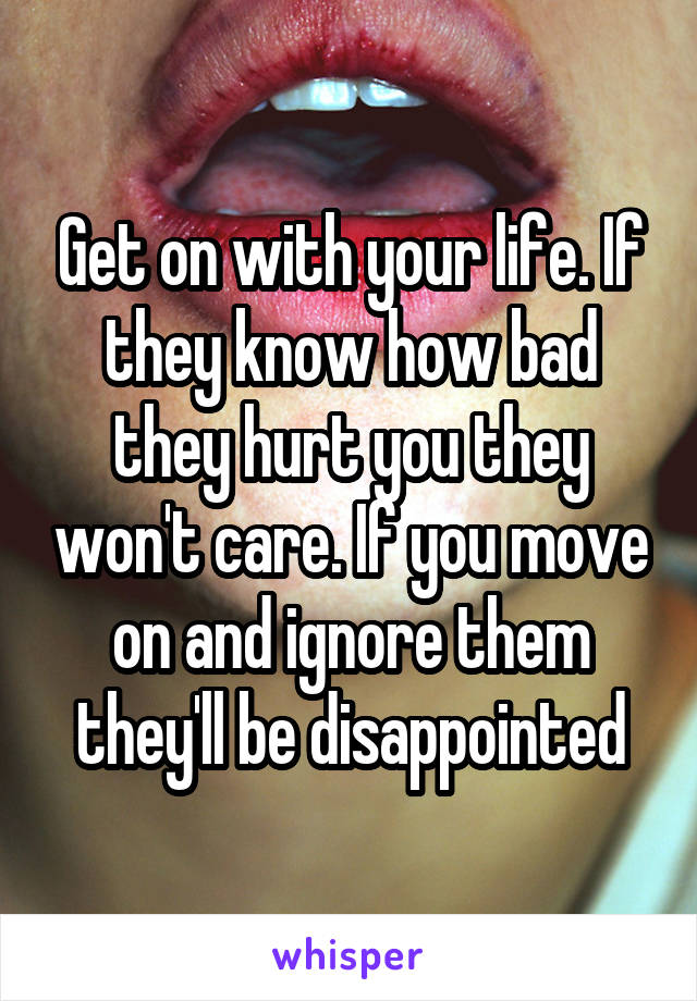 Get on with your life. If they know how bad they hurt you they won't care. If you move on and ignore them they'll be disappointed