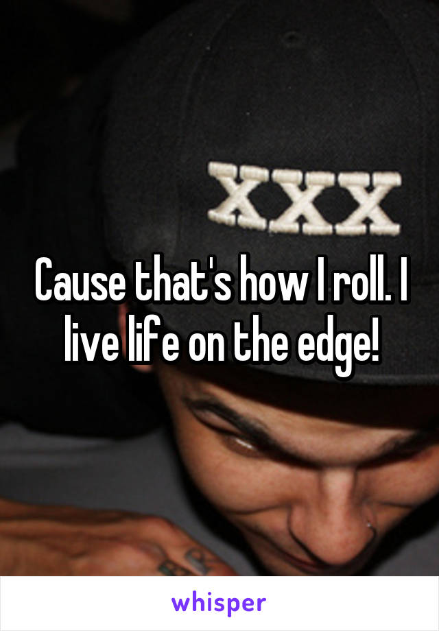 Cause that's how I roll. I live life on the edge!
