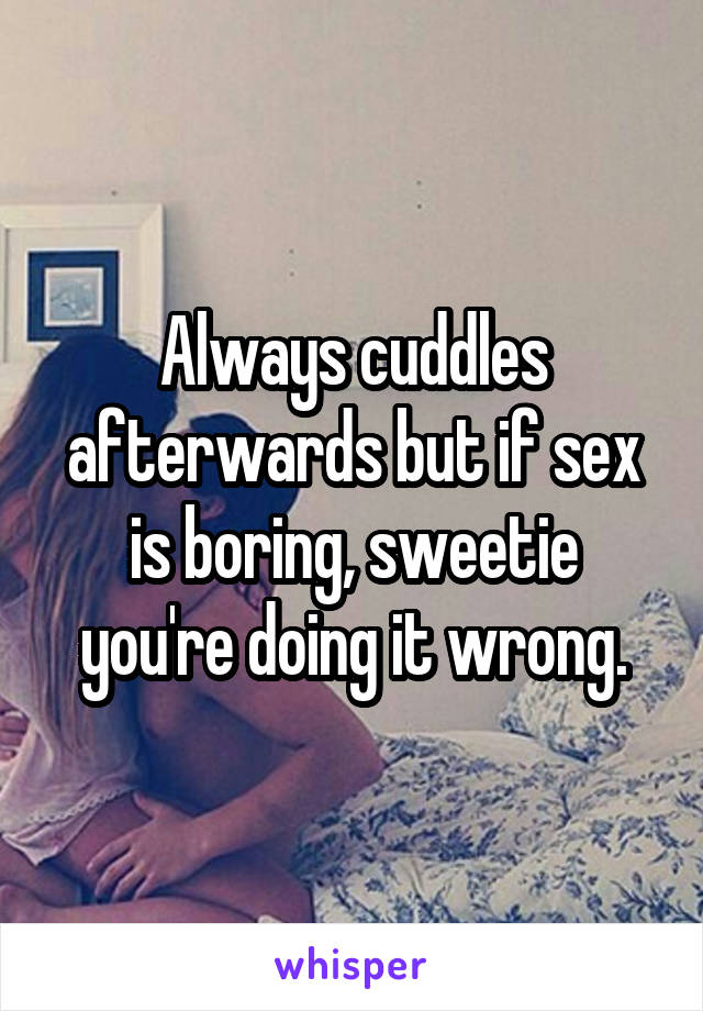 Always cuddles afterwards but if sex is boring, sweetie you're doing it wrong.