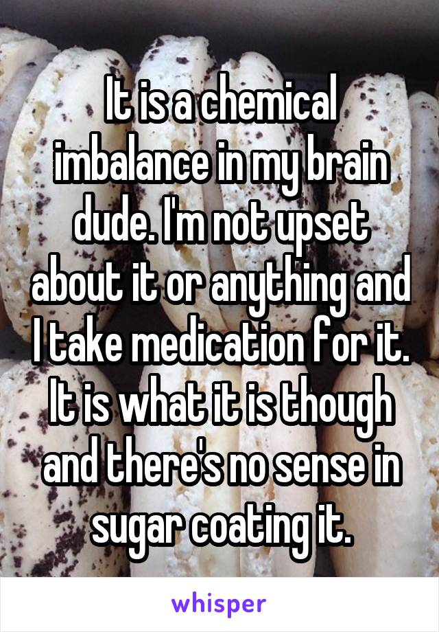 It is a chemical imbalance in my brain dude. I'm not upset about it or anything and I take medication for it. It is what it is though and there's no sense in sugar coating it.