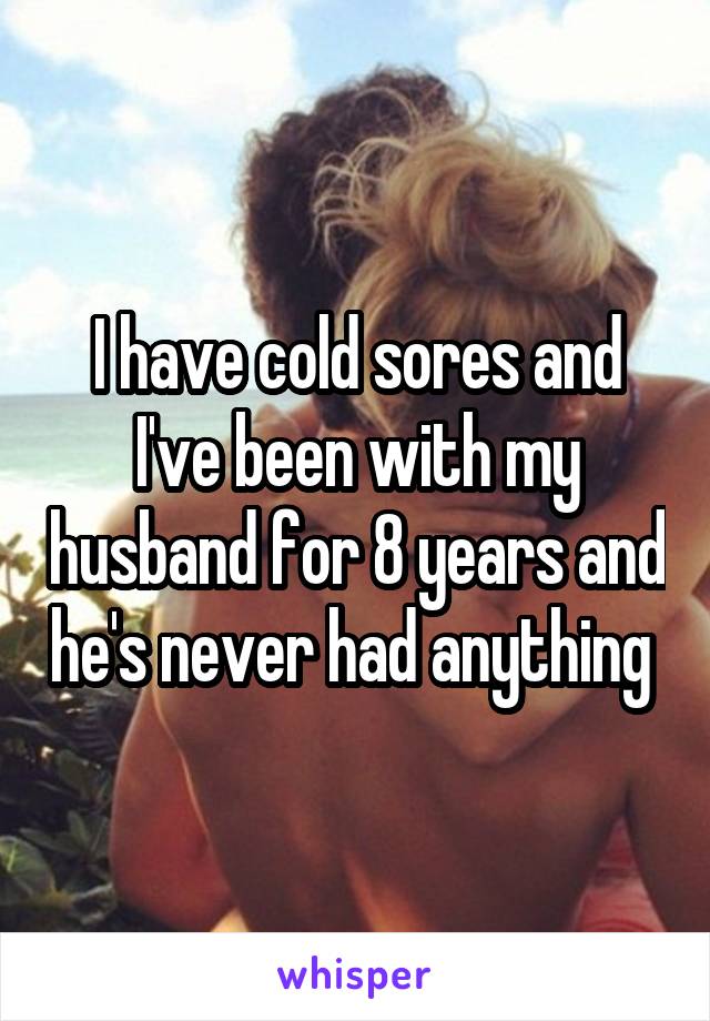 I have cold sores and I've been with my husband for 8 years and he's never had anything 