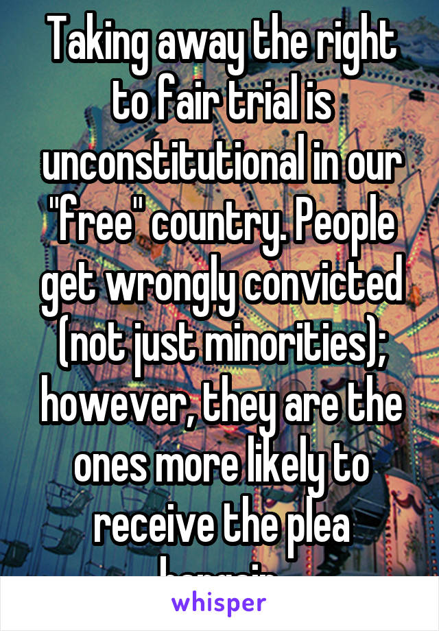 Taking away the right to fair trial is unconstitutional in our "free" country. People get wrongly convicted (not just minorities); however, they are the ones more likely to receive the plea bargain.