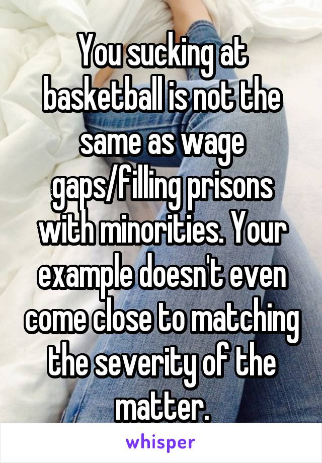 You sucking at basketball is not the same as wage gaps/filling prisons with minorities. Your example doesn't even come close to matching the severity of the matter.