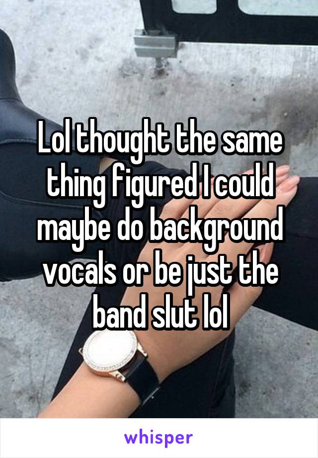 Lol thought the same thing figured I could maybe do background vocals or be just the band slut lol