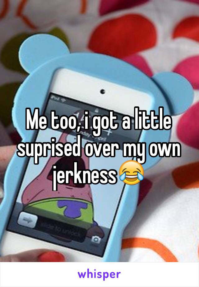 Me too, i got a little suprised over my own jerkness😂
