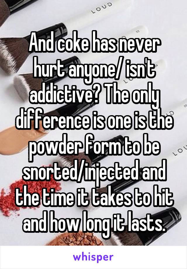 And coke has never hurt anyone/ isn't addictive? The only difference is one is the powder form to be snorted/injected and the time it takes to hit and how long it lasts.