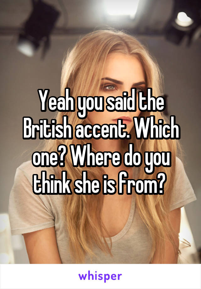 Yeah you said the British accent. Which one? Where do you think she is from? 