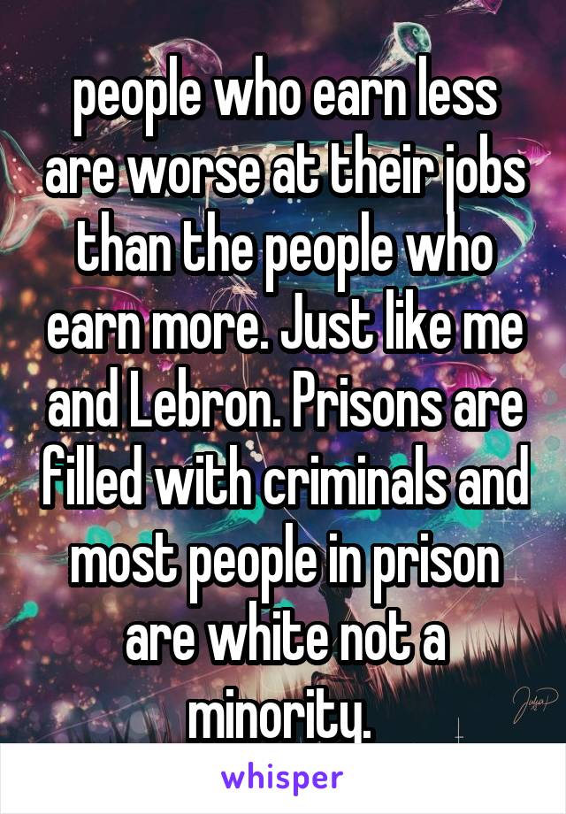 people who earn less are worse at their jobs than the people who earn more. Just like me and Lebron. Prisons are filled with criminals and most people in prison are white not a minority. 