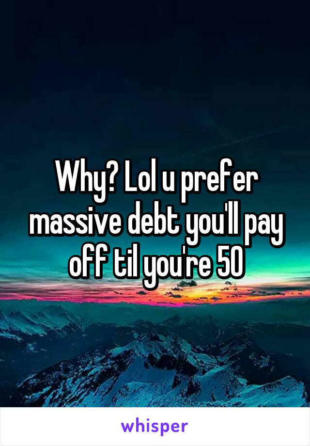 Why? Lol u prefer massive debt you'll pay off til you're 50