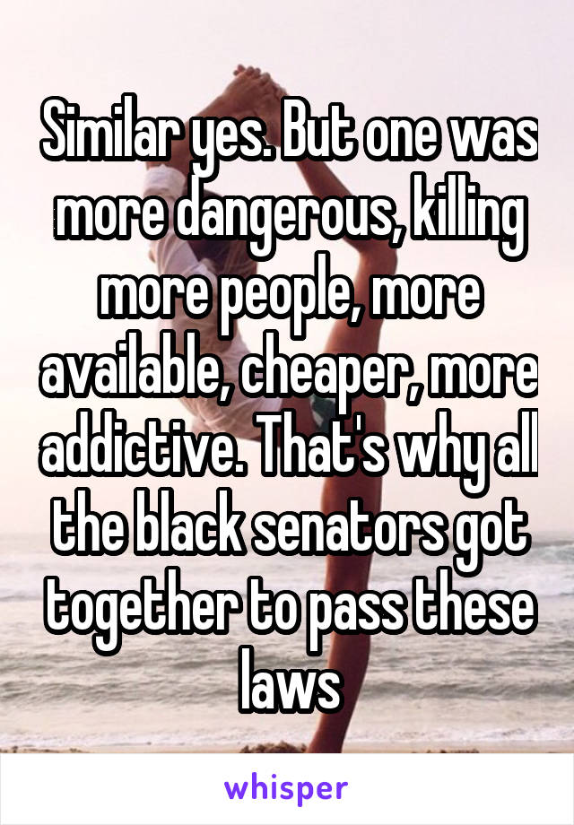 Similar yes. But one was more dangerous, killing more people, more available, cheaper, more addictive. That's why all the black senators got together to pass these laws