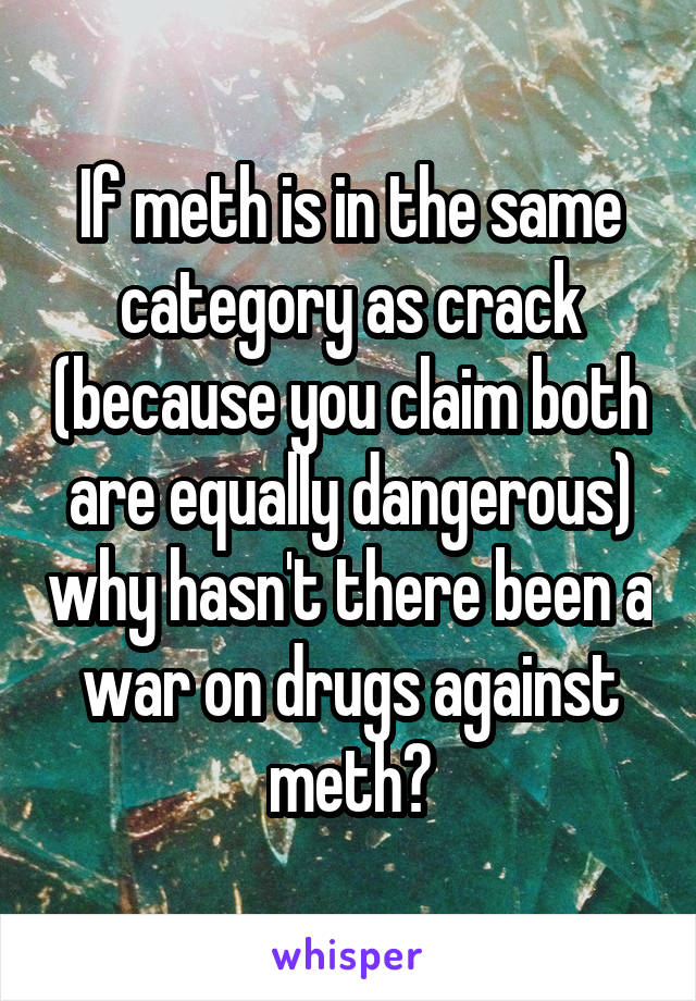 If meth is in the same category as crack (because you claim both are equally dangerous) why hasn't there been a war on drugs against meth?