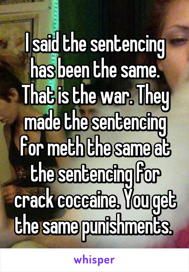 I said the sentencing has been the same. That is the war. They made the sentencing for meth the same at the sentencing for crack coccaine. You get the same punishments. 