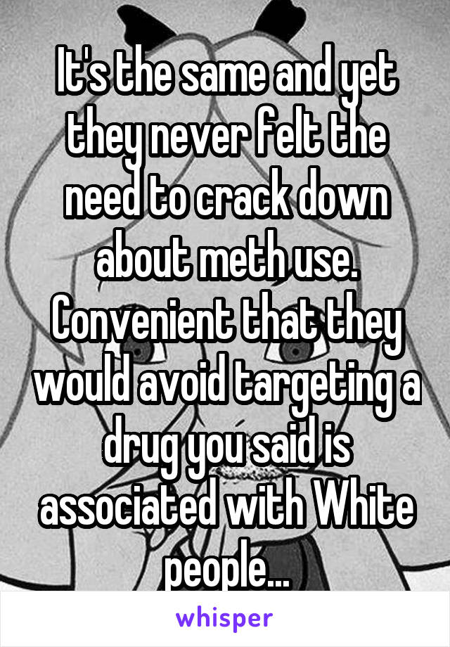 It's the same and yet they never felt the need to crack down about meth use. Convenient that they would avoid targeting a drug you said is associated with White people...