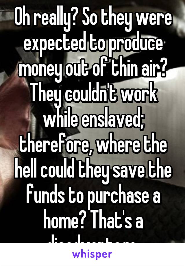 Oh really? So they were expected to produce money out of thin air? They couldn't work while enslaved; therefore, where the hell could they save the funds to purchase a home? That's a disadvantage.