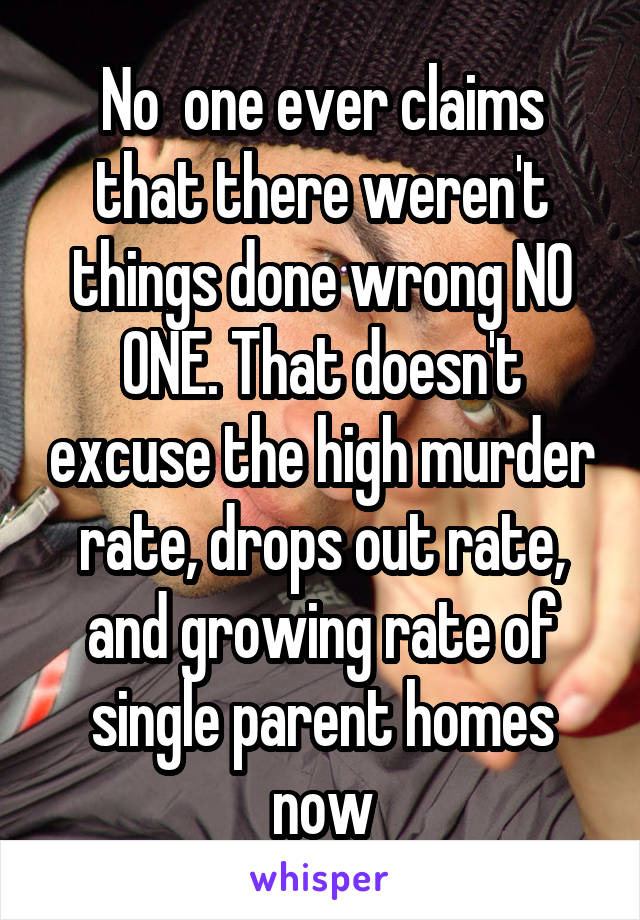 No  one ever claims that there weren't things done wrong NO ONE. That doesn't excuse the high murder rate, drops out rate, and growing rate of single parent homes now