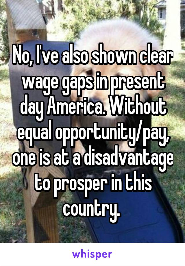 No, I've also shown clear wage gaps in present day America. Without equal opportunity/pay, one is at a disadvantage to prosper in this country. 