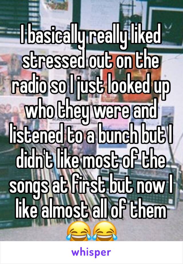 I basically really liked stressed out on the radio so I just looked up who they were and listened to a bunch but I didn't like most of the songs at first but now I like almost all of them 😂😂